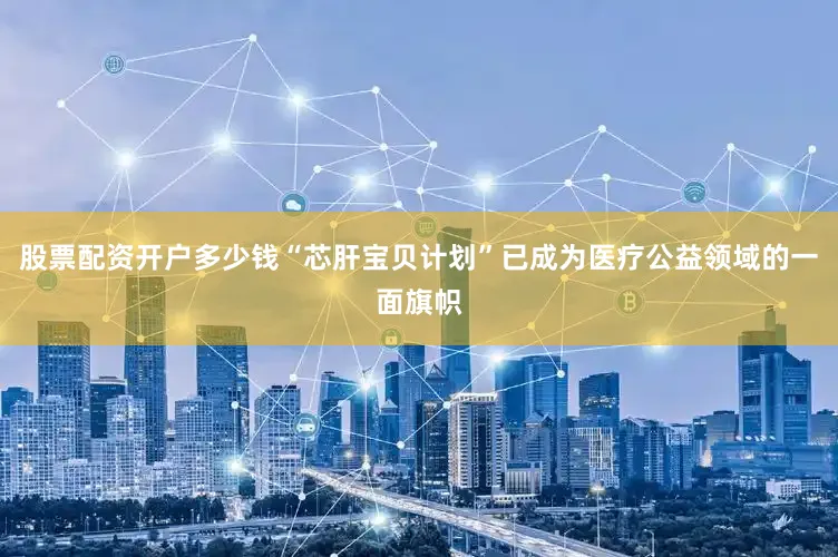 股票配资开户多少钱“芯肝宝贝计划”已成为医疗公益领域的一面旗帜